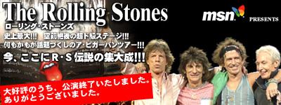 MSN presents The Rolling Stones　史上最大！！！　空前絶後の超ド級ステージ！！！　何もかもが話題づくしのア・ビガー・バンツアー！！！　今、ここにR・S伝説の集大成！！！　好評のうち、公演終了いたしました。ありがとうございました。